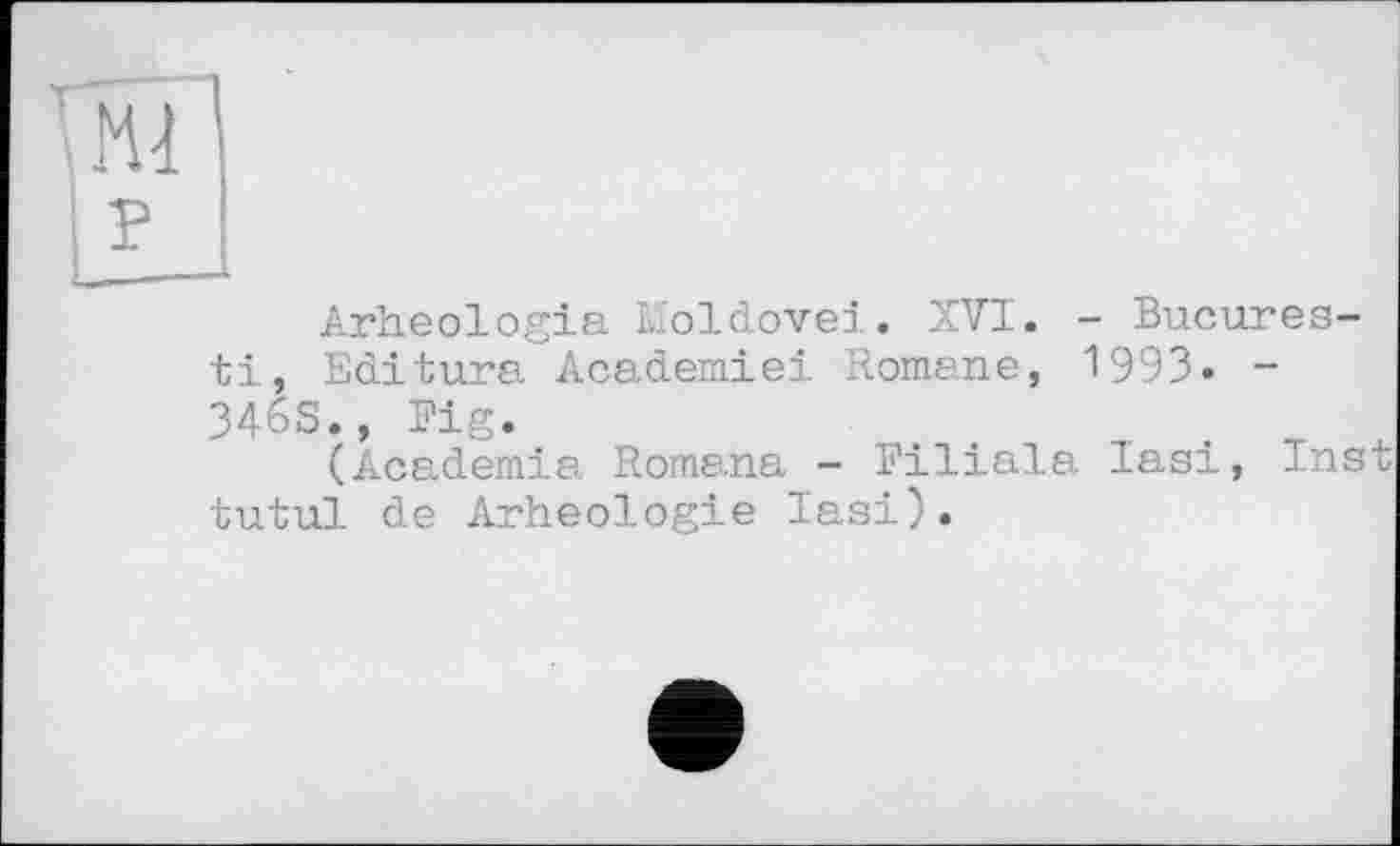 ﻿Arheologia Moldovei. XVI. - Bucures-ti, Editara Academiei Romane, 1993. -346S., Fig.
(Academia Romana - Filiala Iasi, Ins tutul de Arheologie Iasi).